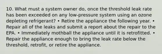 10. What must a system owner do, once the threshold leak rate has been exceeded on any low-pressure system using an ozone depleting refrigerant? • Retire the appliance the following year. • Repair all of the leaks and submit a report about the repair to the EPA. • Immediately mothball the appliance until it is retrofitted. • Repair the appliance enough to bring the leak rate below the threshold, retrofit, or retire the appliance.