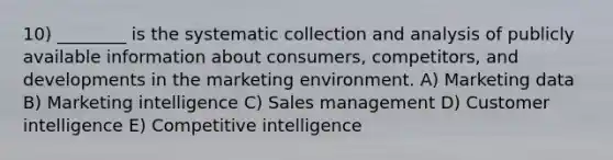 10) ________ is the systematic collection and analysis of publicly available information about consumers, competitors, and developments in the marketing environment. A) Marketing data B) Marketing intelligence C) Sales management D) Customer intelligence E) Competitive intelligence