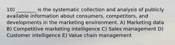 10) ________ is the systematic collection and analysis of publicly available information about consumers, competitors, and developments in the marketing environment. A) Marketing data B) Competitive marketing intelligence C) Sales management D) Customer intelligence E) Value chain management