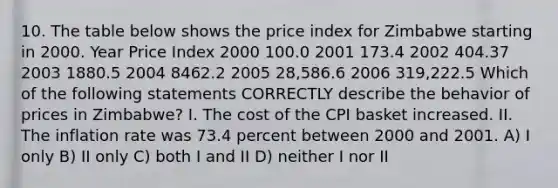 10. The table below shows the price index for Zimbabwe starting in 2000. Year Price Index 2000 100.0 2001 173.4 2002 404.37 2003 1880.5 2004 8462.2 2005 28,586.6 2006 319,222.5 Which of the following statements CORRECTLY describe the behavior of prices in Zimbabwe? I. The cost of the CPI basket increased. II. The inflation rate was 73.4 percent between 2000 and 2001. A) I only B) II only C) both I and II D) neither I nor II