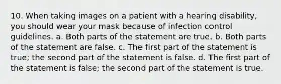 10. When taking images on a patient with a hearing disability, you should wear your mask because of infection control guidelines. a. Both parts of the statement are true. b. Both parts of the statement are false. c. The first part of the statement is true; the second part of the statement is false. d. The first part of the statement is false; the second part of the statement is true.