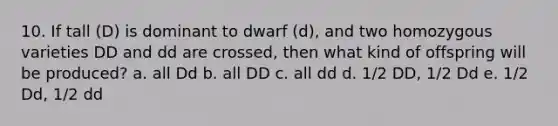 10. If tall (D) is dominant to dwarf (d), and two homozygous varieties DD and dd are crossed, then what kind of offspring will be produced? a. all Dd b. all DD c. all dd d. 1/2 DD, 1/2 Dd e. 1/2 Dd, 1/2 dd