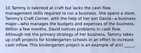 10 Tammy is talented at craft but lacks the cash flow management skills required to run a business. She opens a store, Tammy's Craft Corner, with the help of her son David—a business major—who manages the budgets and expenses of the business. Within a few months, David notices problems in cash flow. Although not the primary strategy of her business, Tammy takes up craft projects for kindergarten schools in an effort to increase cash inflow. This kindergarten project is an example of a(n) _____.