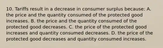 10. Tariffs result in a decrease in consumer surplus because: A. the price and the quantity consumed of the protected good increases. B. the price and the quantity consumed of the protected good decreases. C. the price of the protected good increases and quantity consumed decreases. D. the price of the protected good decreases and quantity consumed increases.