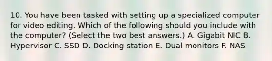 10. You have been tasked with setting up a specialized computer for video editing. Which of the following should you include with the computer? (Select the two best answers.) A. Gigabit NIC B. Hypervisor C. SSD D. Docking station E. Dual monitors F. NAS