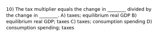 10) The tax multiplier equals the change in ________ divided by the change in ________. A) taxes; equilibrium real GDP B) equilibrium real GDP; taxes C) taxes; consumption spending D) consumption spending; taxes