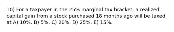 10) For a taxpayer in the 25% marginal tax bracket, a realized capital gain from a stock purchased 18 months ago will be taxed at A) 10%. B) 5%. C) 20%. D) 25%. E) 15%.