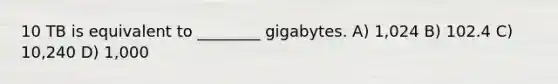 10 TB is equivalent to ________ gigabytes. A) 1,024 B) 102.4 C) 10,240 D) 1,000