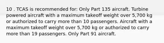 10 . TCAS is recommended for: Only Part 135 aircraft. Turbine powered aircraft with a maximum takeoff weight over 5,700 kg or authorized to carry more than 10 passengers. Aircraft with a maximum takeoff weight over 5,700 kg or authorized to carry more than 19 passengers. Only Part 91 aircraft.