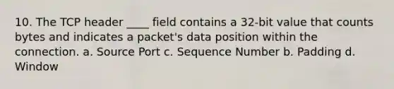 10. The TCP header ____ field contains a 32-bit value that counts bytes and indicates a packet's data position within the connection. a. Source Port c. Sequence Number b. Padding d. Window