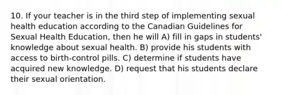 10. If your teacher is in the third step of implementing sexual health education according to the Canadian Guidelines for Sexual Health Education, then he will A) fill in gaps in students' knowledge about sexual health. B) provide his students with access to birth-control pills. C) determine if students have acquired new knowledge. D) request that his students declare their sexual orientation.