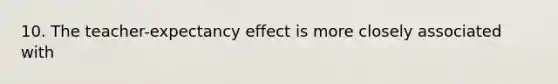 10. The teacher-expectancy effect is more closely associated with