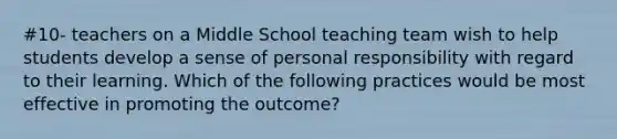 #10- teachers on a Middle School teaching team wish to help students develop a sense of personal responsibility with regard to their learning. Which of the following practices would be most effective in promoting the outcome?