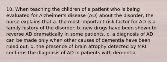 10. When teaching the children of a patient who is being evaluated for Alzheimer's disease (AD) about the disorder, the nurse explains that a. the most important risk factor for AD is a family history of the disorder. b. new drugs have been shown to reverse AD dramatically in some patients. c. a diagnosis of AD can be made only when other causes of dementia have been ruled out. d. the presence of brain atrophy detected by MRI confirms the diagnosis of AD in patients with dementia.