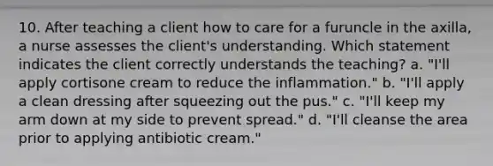 10. After teaching a client how to care for a furuncle in the axilla, a nurse assesses the client's understanding. Which statement indicates the client correctly understands the teaching? a. "I'll apply cortisone cream to reduce the inflammation." b. "I'll apply a clean dressing after squeezing out the pus." c. "I'll keep my arm down at my side to prevent spread." d. "I'll cleanse the area prior to applying antibiotic cream."