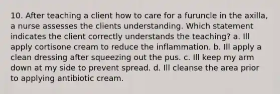 10. After teaching a client how to care for a furuncle in the axilla, a nurse assesses the clients understanding. Which statement indicates the client correctly understands the teaching? a. Ill apply cortisone cream to reduce the inflammation. b. Ill apply a clean dressing after squeezing out the pus. c. Ill keep my arm down at my side to prevent spread. d. Ill cleanse the area prior to applying antibiotic cream.