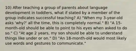 10) After teaching a group of parents about language development in toddlers, what if stated by a member of the group indicates successful teaching? A) "When my 3-year-old asks 'why?' all the time, this is completely normal." B) "A 15-month-old should be able to point to his eyes when asked to do so." C) "At age 2 years, my son should be able to understand things like under or on." D) "An 18-month-old would most likely use words and gestures to communicate."