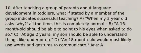 10. After teaching a group of parents about language development in toddlers, what if stated by a member of the group indicates successful teaching? A) "When my 3-year-old asks 'why?' all the time, this is completely normal." B) "A 15-month-old should be able to point to his eyes when asked to do so." C) "At age 2 years, my son should be able to understand things like under or on." D) "An 18-month-old would most likely use words and gestures to communicate." Ans: A