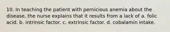 10. In teaching the patient with pernicious anemia about the disease, the nurse explains that it results from a lack of a. folic acid. b. intrinsic factor. c. extrinsic factor. d. cobalamin intake.