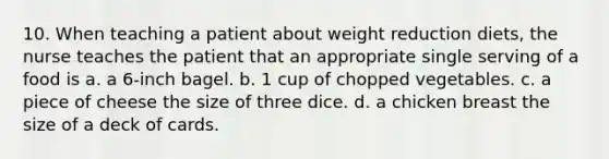 10. When teaching a patient about weight reduction diets, the nurse teaches the patient that an appropriate single serving of a food is a. a 6-inch bagel. b. 1 cup of chopped vegetables. c. a piece of cheese the size of three dice. d. a chicken breast the size of a deck of cards.