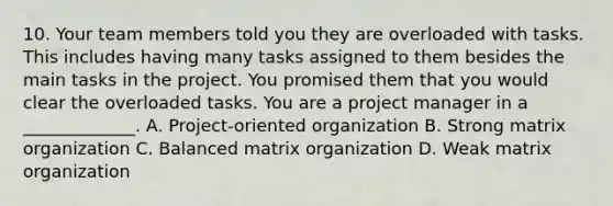 10. Your team members told you they are overloaded with tasks. This includes having many tasks assigned to them besides the main tasks in the project. You promised them that you would clear the overloaded tasks. You are a project manager in a _____________. A. Project-oriented organization B. Strong matrix organization C. Balanced matrix organization D. Weak matrix organization