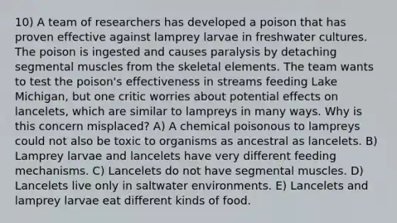 10) A team of researchers has developed a poison that has proven effective against lamprey larvae in freshwater cultures. The poison is ingested and causes paralysis by detaching segmental muscles from the skeletal elements. The team wants to test the poison's effectiveness in streams feeding Lake Michigan, but one critic worries about potential effects on lancelets, which are similar to lampreys in many ways. Why is this concern misplaced? A) A chemical poisonous to lampreys could not also be toxic to organisms as ancestral as lancelets. B) Lamprey larvae and lancelets have very different feeding mechanisms. C) Lancelets do not have segmental muscles. D) Lancelets live only in saltwater environments. E) Lancelets and lamprey larvae eat different kinds of food.