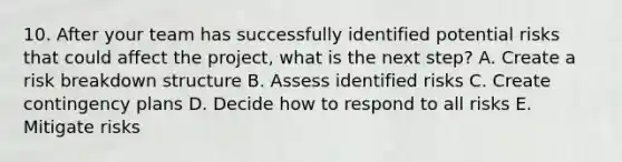 10. After your team has successfully identified potential risks that could affect the project, what is the next step? A. Create a risk breakdown structure B. Assess identified risks C. Create contingency plans D. Decide how to respond to all risks E. Mitigate risks