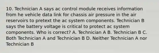 10. Technician A says ac control module receives information from he vehicle data link for chassis air pressure in the air reservoirs to pretext the ac system components. Technician B says the battery voltage is critical to protect ac system components. Who is correct? A. Technician A B. Technician B C. Both Technician A and Technician B D. Neither Technician A nor Technician B