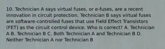 10. Technician A says virtual fuses, or e-fuses, are a recent innovation in circuit protection. Technician B says virtual fuses are software-controlled fuses that use Field Effect Transistors (FET) as the circuit control device. Who is correct? A. Technician A B. Technician B C. Both Technician A and Technician B D. Neither Technician A nor Technician B