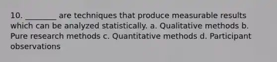 10. ________ are techniques that produce measurable results which can be analyzed statistically. a. Qualitative methods b. Pure research methods c. Quantitative methods d. Participant observations