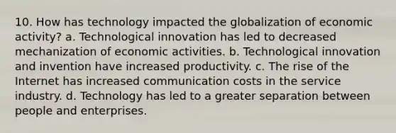 10. How has technology impacted the globalization of economic activity? a. Technological innovation has led to decreased mechanization of economic activities. b. Technological innovation and invention have increased productivity. c. The rise of the Internet has increased communication costs in the service industry. d. Technology has led to a greater separation between people and enterprises.