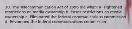 10. The Telecommunication Act of 1996 did what? a. Tightened restrictions on media ownership b. Eases restrictions on media ownership c. Eliminated the federal communications commission d. Revamped the federal communications commission