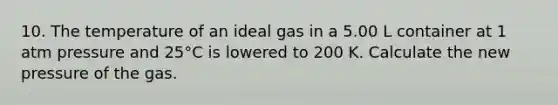 10. The temperature of an ideal gas in a 5.00 L container at 1 atm pressure and 25°C is lowered to 200 K. Calculate the new pressure of the gas.