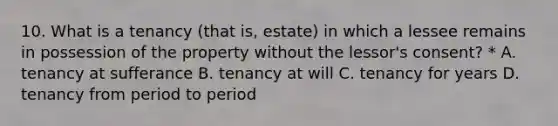 10. What is a tenancy (that is, estate) in which a lessee remains in possession of the property without the lessor's consent? * A. tenancy at sufferance B. tenancy at will C. tenancy for years D. tenancy from period to period