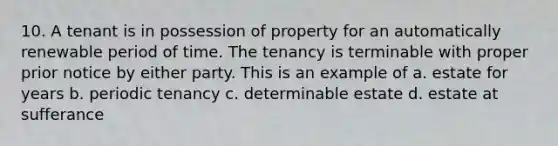 10. A tenant is in possession of property for an automatically renewable period of time. The tenancy is terminable with proper prior notice by either party. This is an example of a. estate for years b. periodic tenancy c. determinable estate d. estate at sufferance