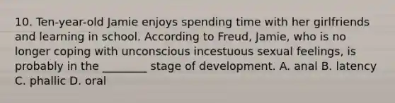 10. Ten-year-old Jamie enjoys spending time with her girlfriends and learning in school. According to Freud, Jamie, who is no longer coping with unconscious incestuous sexual feelings, is probably in the ________ stage of development. A. anal B. latency C. phallic D. oral