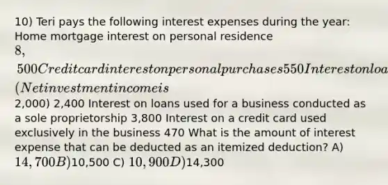 10) Teri pays the following interest expenses during the year: Home mortgage interest on personal residence 8,500 Credit card interest on personal purchases 550 Interest on loans used to purchase investments (Net investment income is2,000) 2,400 Interest on loans used for a business conducted as a sole proprietorship 3,800 Interest on a credit card used exclusively in the business 470 What is the amount of interest expense that can be deducted as an itemized deduction? A) 14,700 B)10,500 C) 10,900 D)14,300