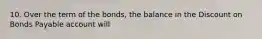 10. Over the term of the bonds, the balance in the Discount on Bonds Payable account will