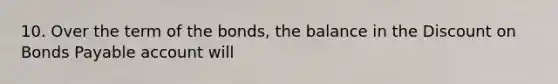 10. Over the term of the bonds, the balance in the Discount on Bonds Payable account will