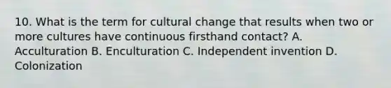 10. What is the term for cultural change that results when two or more cultures have continuous firsthand contact? A. Acculturation B. Enculturation C. Independent invention D. Colonization