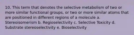 10. This term that denotes the selective metabolism of two or more similar functional groups, or two or more similar atoms that are positioned in different regions of a molecule a. Stereoisomerism b. Regioselectivity c. Selective Toxicity d. Substrate stereoselectivity e. Bioselectivity