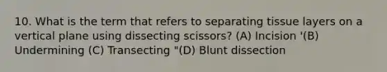 10. What is the term that refers to separating tissue layers on a vertical plane using dissecting scissors? (A) Incision '(B) Undermining (C) Transecting "(D) Blunt dissection