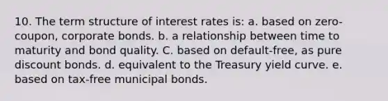 10. The term structure of interest rates is: a. based on zero-coupon, corporate bonds. b. a relationship between time to maturity and bond quality. C. based on default-free, as pure discount bonds. d. equivalent to the Treasury yield curve. e. based on tax-free municipal bonds.