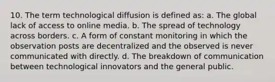 10. The term technological diffusion is defined as: a. The global lack of access to online media. b. The spread of technology across borders. c. A form of constant monitoring in which the observation posts are decentralized and the observed is never communicated with directly. d. The breakdown of communication between technological innovators and the general public.