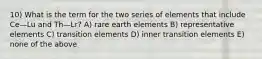 10) What is the term for the two series of elements that include Ce—Lu and Th—Lr? A) rare earth elements B) representative elements C) transition elements D) inner transition elements E) none of the above