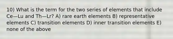 10) What is the term for the two series of elements that include Ce—Lu and Th—Lr? A) rare earth elements B) representative elements C) transition elements D) inner transition elements E) none of the above