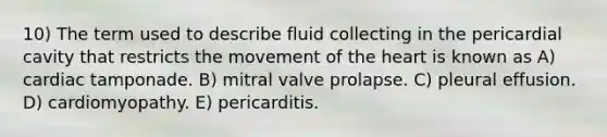 10) The term used to describe fluid collecting in the pericardial cavity that restricts the movement of the heart is known as A) cardiac tamponade. B) mitral valve prolapse. C) pleural effusion. D) cardiomyopathy. E) pericarditis.