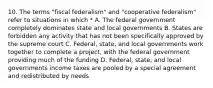 10. The terms "fiscal federalism" and "cooperative federalism" refer to situations in which * A. The federal government completely dominates state and local governments B. States are forbidden any activity that has not been specifically approved by the supreme court C. Federal, state, and local governments work together to complete a project, with the federal government providing much of the funding D. Federal, state, and local governments income taxes are pooled by a special agreement and redistributed by needs