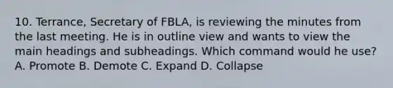 10. Terrance, Secretary of FBLA, is reviewing the minutes from the last meeting. He is in outline view and wants to view the main headings and subheadings. Which command would he use? A. Promote B. Demote C. Expand D. Collapse