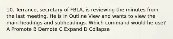 10. Terrance, secretary of FBLA, is reviewing the minutes from the last meeting. He is in Outline View and wants to view the main headings and subheadings. Which command would he use? A Promote B Demote C Expand D Collapse